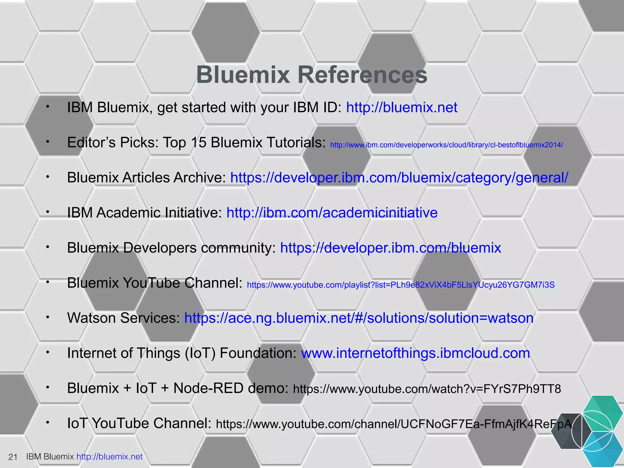 21 IBM Bluemix http://bluemix.net 
Bluemix References 
• IBM Bluemix, get started with your IBM ID: http://bluemix.net 
• Editor’s Picks: Top 15 Bluemix Tutorials: http://www.ibm.com/developerworks/cloud/library/cl-bestoflbluemix2014/ 
• Bluemix Articles Archive: https://developer.ibm.com/bluemix/category/general/ 
• IBM Academic Initiative: http://ibm.com/academicinitiative 
• Bluemix Developers community: https://developer.ibm.com/bluemix 
• Bluemix YouTube Channel: https://www.youtube.com/playlist?list=PLh9e82xViX4bF5LlsYUcyu26YG7GM7i3S 
• Watson Services: https://ace.ng.bluemix.net/#/solutions/solution=watson 
• Internet of Things (IoT) Foundation: www.internetofthings.ibmcloud.com 
• Bluemix + IoT + Node-RED demo: https://www.youtube.com/watch?v=FYrS7Ph9TT8 
• IoT YouTube Channel: https://www.youtube.com/channel/UCFNoGF7Ea-FfmAjfK4ReFpA 
 
