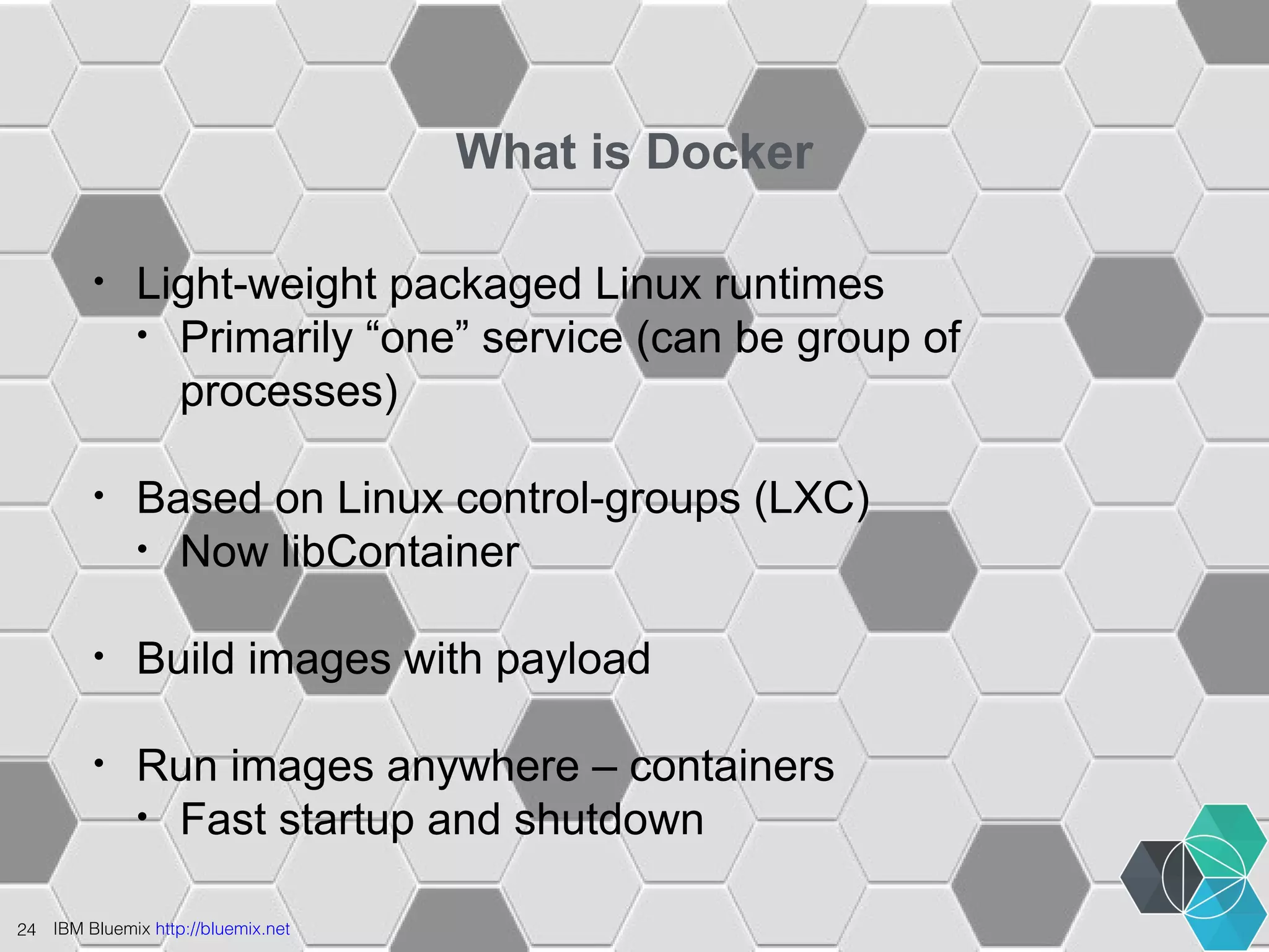 24 IBM Bluemix http://bluemix.net 
What is Docker 
• Light-weight packaged Linux runtimes 
• Primarily “one” service (can be group of 
processes) 
• Based on Linux control-groups (LXC) 
• Now libContainer 
• Build images with payload 
• Run images anywhere – containers 
• Fast startup and shutdown 
 