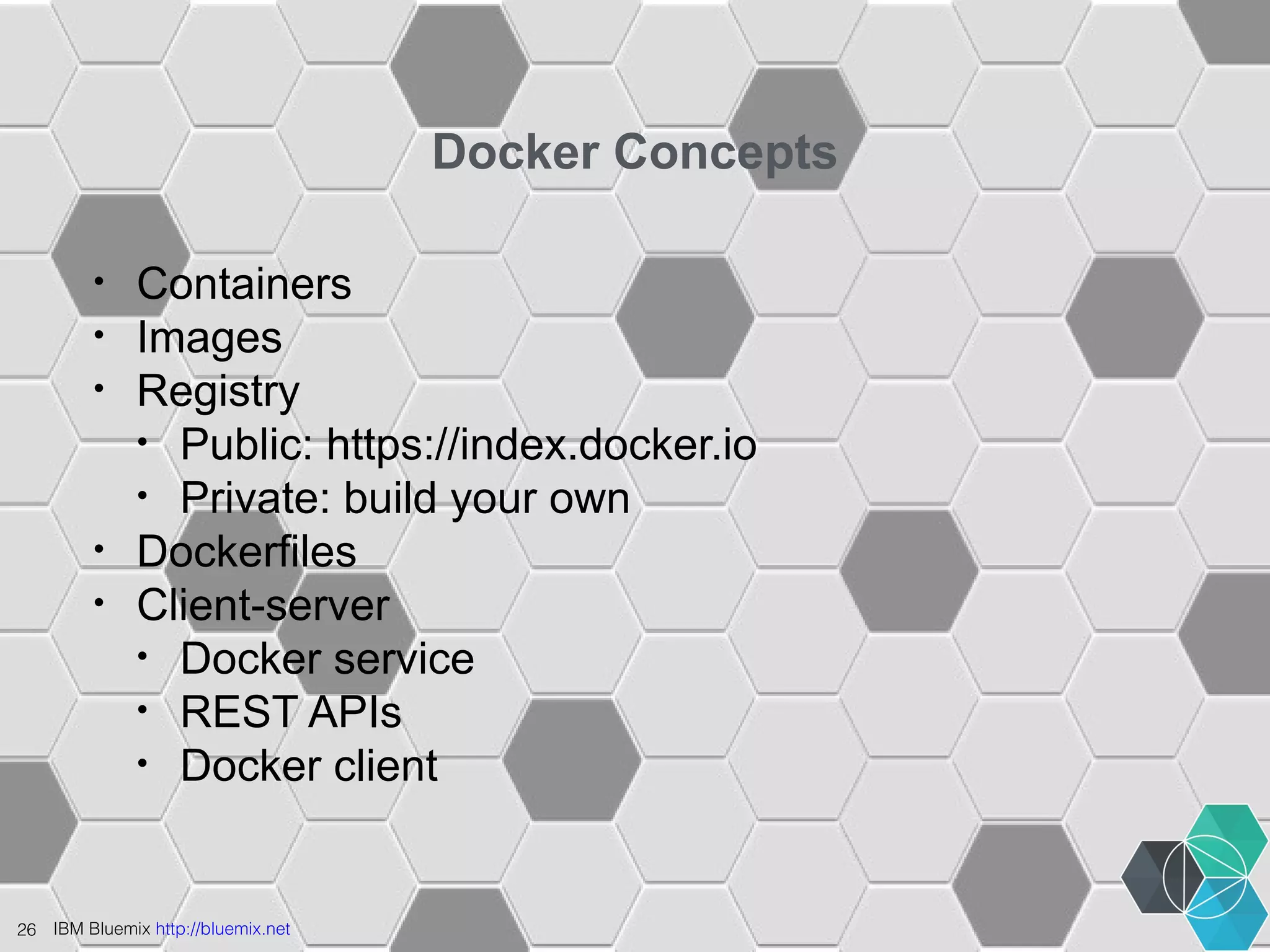 26 IBM Bluemix http://bluemix.net 
Docker Concepts 
• Containers 
• Images 
• Registry 
• Public: https://index.docker.io 
• Private: build your own 
• Dockerfiles 
• Client-server 
• Docker service 
• REST APIs 
• Docker client 
 