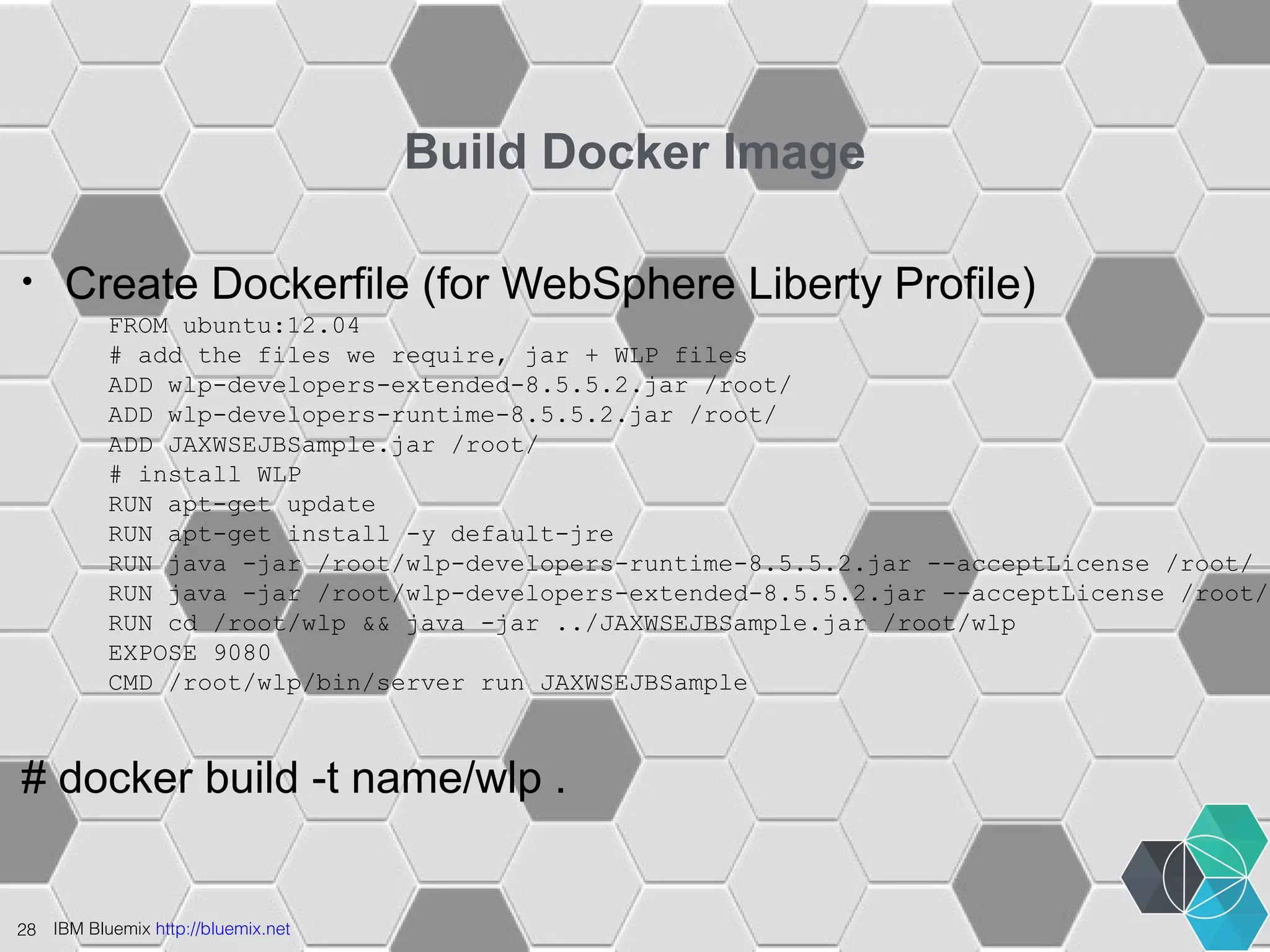 28 IBM Bluemix http://bluemix.net 
Build Docker Image 
• Create Dockerfile (for WebSphere Liberty Profile) 
FROM ubuntu:12.04 
# add the files we require, jar + WLP files 
ADD wlp-developers-extended-8.5.5.2.jar /root/ 
ADD wlp-developers-runtime-8.5.5.2.jar /root/ 
ADD JAXWSEJBSample.jar /root/ 
# install WLP 
RUN apt-get update 
RUN apt-get install -y default-jre 
RUN java -jar /root/wlp-developers-runtime-8.5.5.2.jar --acceptLicense /root/ 
RUN java -jar /root/wlp-developers-extended-8.5.5.2.jar --acceptLicense /root/ 
RUN cd /root/wlp && java -jar ../JAXWSEJBSample.jar /root/wlp 
EXPOSE 9080 
CMD /root/wlp/bin/server run JAXWSEJBSample 
# docker build -t name/wlp . 
 