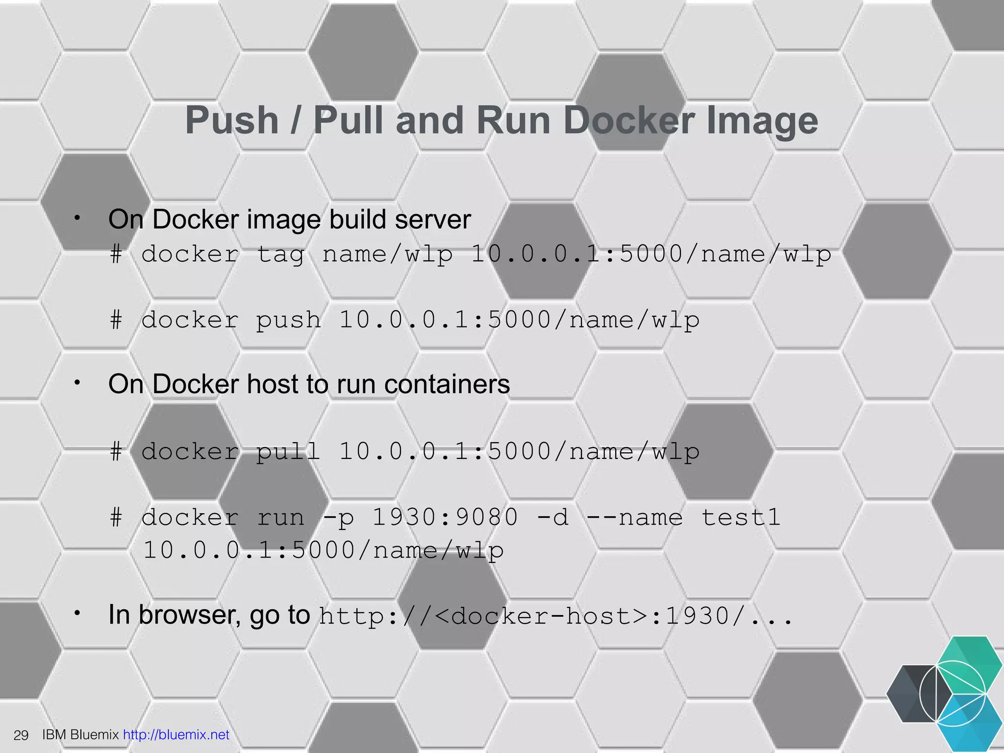 Push / Pull and Run Docker Image 
• On Docker image build server 
# docker tag name/wlp 10.0.0.1:5000/name/wlp 
# docker push 10.0.0.1:5000/name/wlp 
• On Docker host to run containers 
# docker pull 10.0.0.1:5000/name/wlp 
# docker run -p 1930:9080 -d --name test1 
10.0.0.1:5000/name/wlp 
• In browser, go to http://<docker-host>:1930/... 
29 IBM Bluemix http://bluemix.net 
 