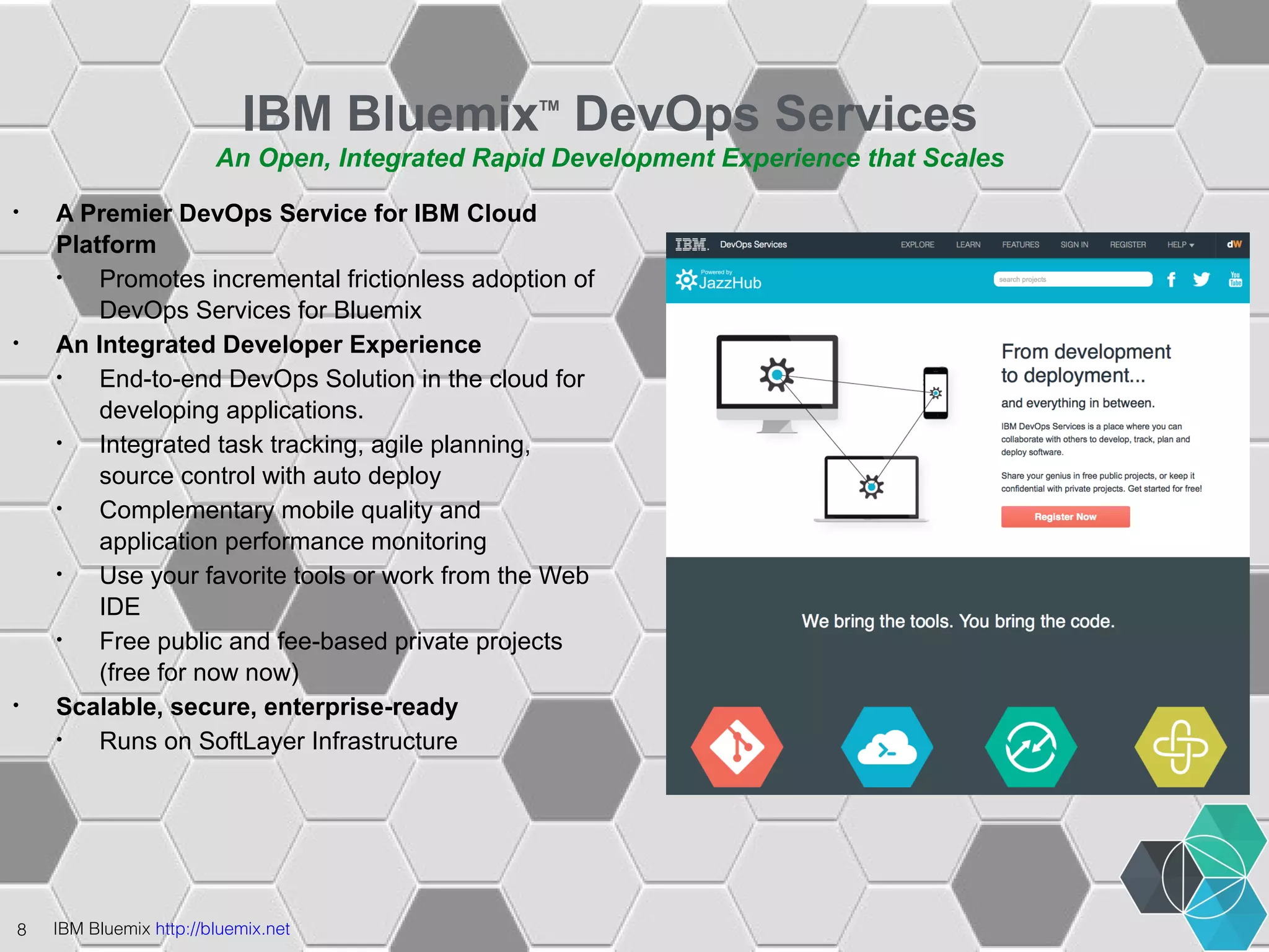 IBM BluemixTM DevOps Services 
An Open, Integrated Rapid Development Experience that Scales 
• A Premier DevOps Service for IBM Cloud 
Platform 
• Promotes incremental frictionless adoption of 
DevOps Services for Bluemix 
• An Integrated Developer Experience 
• End-to-end DevOps Solution in the cloud for 
developing applications. 
• Integrated task tracking, agile planning, 
source control with auto deploy 
• Complementary mobile quality and 
application performance monitoring 
• Use your favorite tools or work from the Web 
IDE 
• Free public and fee-based private projects 
(free for now now) 
• Scalable, secure, enterprise-ready 
• Runs on SoftLayer Infrastructure 
8 IBM Bluemix http://bluemix.net 
 
