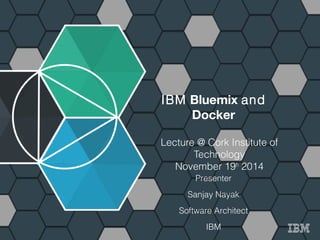 1 IBM Bluemix http://bluemix.net 
IBM Bluemix and 
Docker 
Lecture @ Cork Institute of 
Technology 
November 19th 2014 
Presenter 
Sanjay Nayak 
Software Architect 
IBM 
 