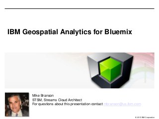 © 2015 IBM Corporation
IBM Geospatial Analytics for Bluemix
Mike Branson
STSM, Streams Cloud Architect
For questions about this presentation contact mbranson@us.ibm.com
 
