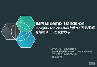© 2014 IBM Corporation
IBM Bluemix Hands-on
Insights for Weatherを使って天気予報
を毎朝メールで受け取る
日本アイ・ビー・エム株式会社
クラウド事業統括 クラウド・ソフトウェア事業部
エコシステム・デベロップメント
藤田 昌也
 