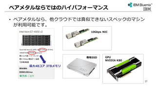 ベアメタルならではのハイパフォーマンス
• ベアメタルなら、他クラウドでは真似できないスペックのマシン
が利用可能です。
GPU
NVIDIA K80
最大48コア 3TBメモリ
10Gbps NIC
専有SSD
17
 