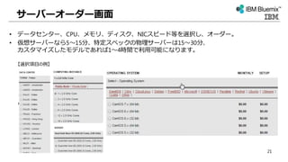 サーバーオーダー画面
• データセンター、CPU、メモリ、ディスク、NICスピード等を選択し、オーダー。
• 仮想サーバーなら5～15分、特定スペックの物理サーバーは15～30分、
カスタマイズしたモデルであれば1～4時間で利用可能になります。
【選択項目の例】
21
 