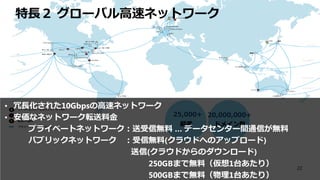 ドメイン数
20,000,000+
顧客
25,000+
特長２ グローバル高速ネットワーク
• 冗長化された10Gbpsの高速ネットワーク
• 安価なネットワーク転送料金
プライベートネットワーク：送受信無料 … データセンター間通信が無料
パブリックネットワーク ：受信無料(クラウドへのアップロード)
送信(クラウドからのダウンロード)
250GBまで無料（仮想1台あたり）
500GBまで無料（物理1台あたり）
22
 