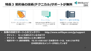 特長３ 契約後の技術(テクニカル)サポートが無料
• 各種の技術サポートとのコンタクト http://www.softlayer.com/jp/support
– チケット： もっとも使われている方法です
– チャット： 気軽に聞きたいときに便利です
– 電話サポート (契約者専用) TEL 03-4588-8267 日本語サポートは、9:00-17:00平日
日本語を話せるメンバーが対応しています
23
 
