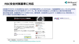 FISC安全対策基準に対応
お客様がクラウドサービスを活用するに当たり、リスク評価の参考にしていただくために、『金融機関等コンピュータシステムの安全
対策基準解説書』(FISC安対基準)をベンチマークし、第三者(新日本監査法人)の支援のもとに適合性評価を実施
適合評価の結果、設備基準はすべての項目で妥当、運用基準、技術基準もIaaSのサービス範囲とならない項目を除いて、
すべての項目で妥当性を確認できました。
（参考）評価結果は、こちらからダウンロードできます。
http://www.ibm.com/cloud-computing/jp/ja/softlayer_fisc.html 36
 