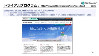 トライアルプログラム： http://www.softlayer.com/jp/info/free-cloud
SoftLayerを、1カ月間、体験いただけるトライアルプログラムがあります。
 １つのアカウントにつき、1回だけ利用できるトライアルプログラム。
 １CPU / 1GBメモリ / 25GB Disk / 250GBパブリックアウトバウンドの仮想サーバーが1ヶ月無料。24時間365日のテクニカルサポートも無料。
38
 