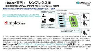 FinTech事例： シンプレクス様
金融機関向けシステム、クラウド対応に「SoftLayer」を採用
業界初のSoftLayer活用でFISC安全基準に準拠した高度なセキュリティーを提供
http://www-06.ibm.com/jp/press/2015/11/2501.html
http://www.simplex.ne.jp/news/service/151125143.html
シンプレクスはIBMの「SoftLayer」を基盤として採用し、クラウド基盤上で稼働する金融機関向けソリューションのサービス提供を2016年度に開始
します。SoftLayerはベアメタル（物理サーバー）のクラウド提供を特長の一つとし、高性能のコンピューター環境、高い安定度、管理の容易性を
実現します。IBMでは、SoftLayerに関するFISC安全対策基準とのベンチマークを実施しており、金融業務向けに求められる厳しいシステム要件
にも対応します。さらに、同一データセンター内での冗長化された構内回線による高品質かつ高速なネットワーク接続を提供する、
SoftLayerの「ダイレクトリンク・コロケーションサービス・プロバイダー」を活用*** することで、金融機関
向けソリューションに求められる安定した高速処理を実現します。これにより、シンプレクスは、金融システムとして要求される高度なセキュリティー要件
を満たしたクラウド対応のサービスを追加し、ソリューション導入の選択肢を拡充することができました。 ***業界初
Tokyo Datacenter
Internet
Direct
Link
ユーザー企業
A
ユーザー企業
B
コンシューマー
専用線
ユーザー企業
C
シンプレクス様ソリューションを
顧客企業向けに提供
データセンター内専用線
接続によりセキュア、
高速なサービス基盤を構築
SoftLayerのパブリックN/W
による安定したアクセス
オンプレミスクラウド
42
 