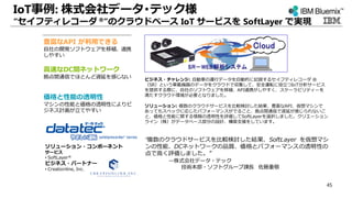 IoT事例: 株式会社データ･テック様
“セイフティレコーダ ®”のクラウドベース IoT サービスを SoftLayer で実現
“複数のクラウドサービスを比較検討した結果、SoftLayer を仮想マシ
ンの性能、DCネットワークの品質、価格とパフォーマンスの透明性の
点で高く評価しました。”
—株式会社データ・テック
技術本部・ソフトグループ課長 佐藤重敬
ビジネス・チャレンジ: 自動車の運行データを自動的に記録するセイフティレコーダ ®
（SR）という車載機器のデータをクラウドで収集して、安全運転に役立つIoT分析サービス
を提供する際に、自社のソフトウェアを移植、API連携がしやすく、スケーラビリティーを
満たすクラウド環境が必要となりました。
ソリューション: 複数のクラウドサービスを比較検討した結果、豊富なAPI、仮想マシンで
あってもスペックに応じたパフォーマンスがでること、拠点間通信で遅延が感じられないこ
と、価格と性能に関する情報の透明性を評価してSoftLayerを選択しました。クリエーション
ライン（株）がデータベース部分の設計、構築支援をしています。
ソリューション・コンポーネント
サービス
• SoftLayer®
ビジネス・パートナー
• Creationline, Inc.
豊富なAPI が利用できる
自社の開発ソフトウェアを移植、連携
しやすい
高速なDC間ネットワーク
拠点間通信でほとんど遅延を感じない
価格と性能の透明性
マシンの性能と価格の透明性によりビ
ジネス計画が立てやすい
45
 