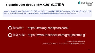 Bluemix User Group (BMXUG) のご案内
Bluemix User Group（BMXUG -ビーザグ）は、アプリケーション構築/管理/実行のためのオープン・スタンダードとクラウドを
ベースとした次世代クラウドサービス「IBM Bluemix」の利用促進や情報交換のためのユーザーグループです。
ユーザー会への参加方法
上記のリンクからコミュニティーに参加登録ください
https://www.facebook.com/groups/bmxug/
https://bmxug.connpass.com/勉強会 :
情報交換 :
50
 