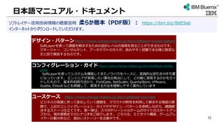 日本語マニュアル・ドキュメント
ソフトレイヤー活用技術情報の概要説明 柔らか層本（PDF版）： https://ibm.biz/BdE9ab
インターネットからダウンロードしていただけます。
デザイン・パターン https://www.change-makers.jp/docs/softlayer-design-pattern
SoftLayerを使って課題を解決するための設計レベルの指南を得ることができるものです。
マネージャー、コンサルタント、アーキテクトの方々が、読みやすく把握できる様に簡潔な
文と図で解説するものです。
コンフィグレーション・ガイド https://www.change-makers.jp/docs/softlayer-config-
guide
SoftLayerを使ってシステムを構築してきたノウハウをベースに、実践的な逆引きの手引書
になっています。 エンジニアが実現したい事を出発点にして、どの様に実現するのかをガイ
ドしたもので、基本的利用方法から、FortiGate, NetScaler, QuantaStore, VMware,
Vyatta, EVault などを網羅して、実現する方法を理解しやすく案内しています
ユースケース https://www.change-makers.jp/docs/softlayer-use-case
ビジネスの発展に伴って変化していく課題を、クラウドの特性を利用して解決する物語の展
開で、上記のコンフィグレーション・ガイドやデザイン・パターンを参照しながら、課題解
決するストーリ仕立てです。 第一弾は、スマホやソーシャルゲームのサイトのスタートアッ
プから、海外展開までのシナリオをご紹介します。 こちらも、ＥＣサイト構築、ゲームプレ
イヤー行動分析など、面白いストーリーを企画中です。 51
 