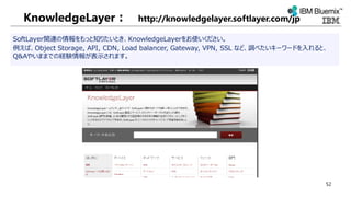 KnowledgeLayer： http://knowledgelayer.softlayer.com/jp
SoftLayer関連の情報をもっと知りたいとき、KnowledgeLayerをお使いください。
例えば、Object Storage, API, CDN, Load balancer, Gateway, VPN, SSL など、調べたいキーワードを入れると、
Q&Aやいままでの経験情報が表示されます。
52
 