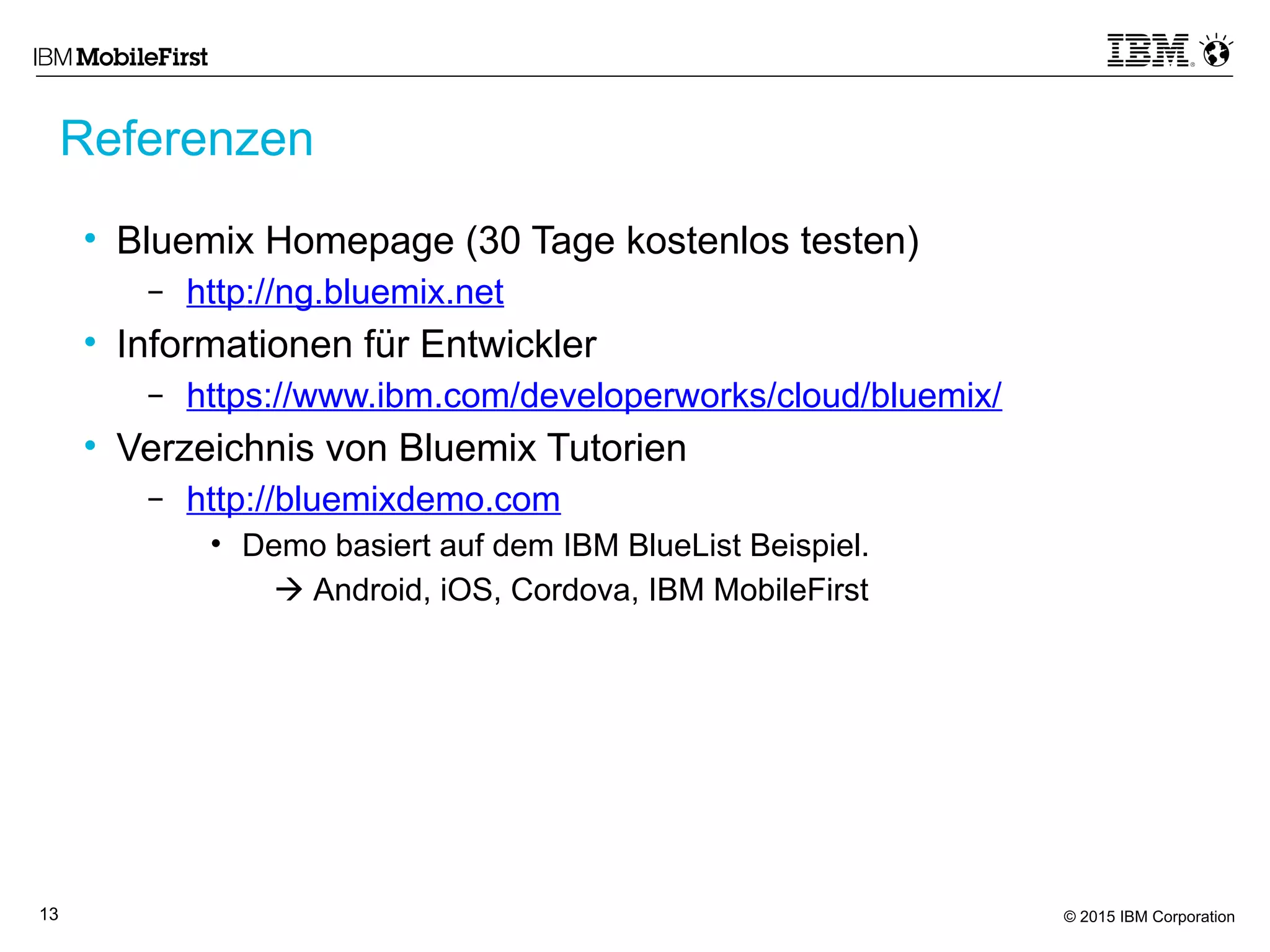 © 2015 IBM Corporation13
• Bluemix Homepage (30 Tage kostenlos testen)
– http://ng.bluemix.net
• Informationen für Entwickler
– https://www.ibm.com/developerworks/cloud/bluemix/
• Verzeichnis von Bluemix Tutorien
– http://bluemixdemo.com
• Demo basiert auf dem IBM BlueList Beispiel.
 Android, iOS, Cordova, IBM MobileFirst
Referenzen
 
