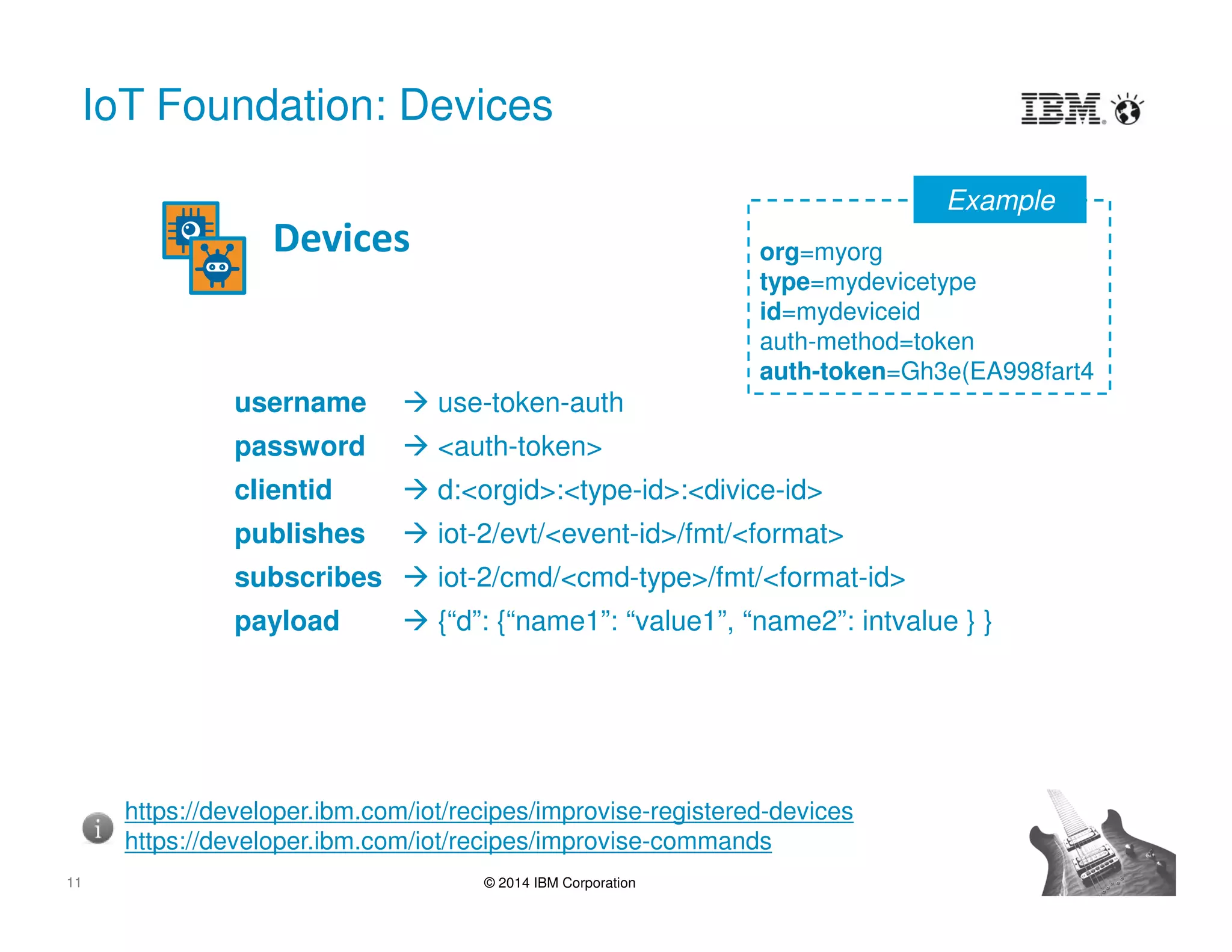 11 © 2014 IBM Corporation
IoT Foundation: Devices
Devices
https://developer.ibm.com/iot/recipes/improvise-registered-devices
https://developer.ibm.com/iot/recipes/improvise-commands
username  use-token-auth
password  <auth-token>
clientid  d:<orgid>:<type-id>:<divice-id>
publishes  iot-2/evt/<event-id>/fmt/<format>
subscribes  iot-2/cmd/<cmd-type>/fmt/<format-id>
payload  {“d”: {“name1”: “value1”, “name2”: intvalue } }
org=myorg
type=mydevicetype
id=mydeviceid
auth-method=token
auth-token=Gh3e(EA998fart4
Example
 