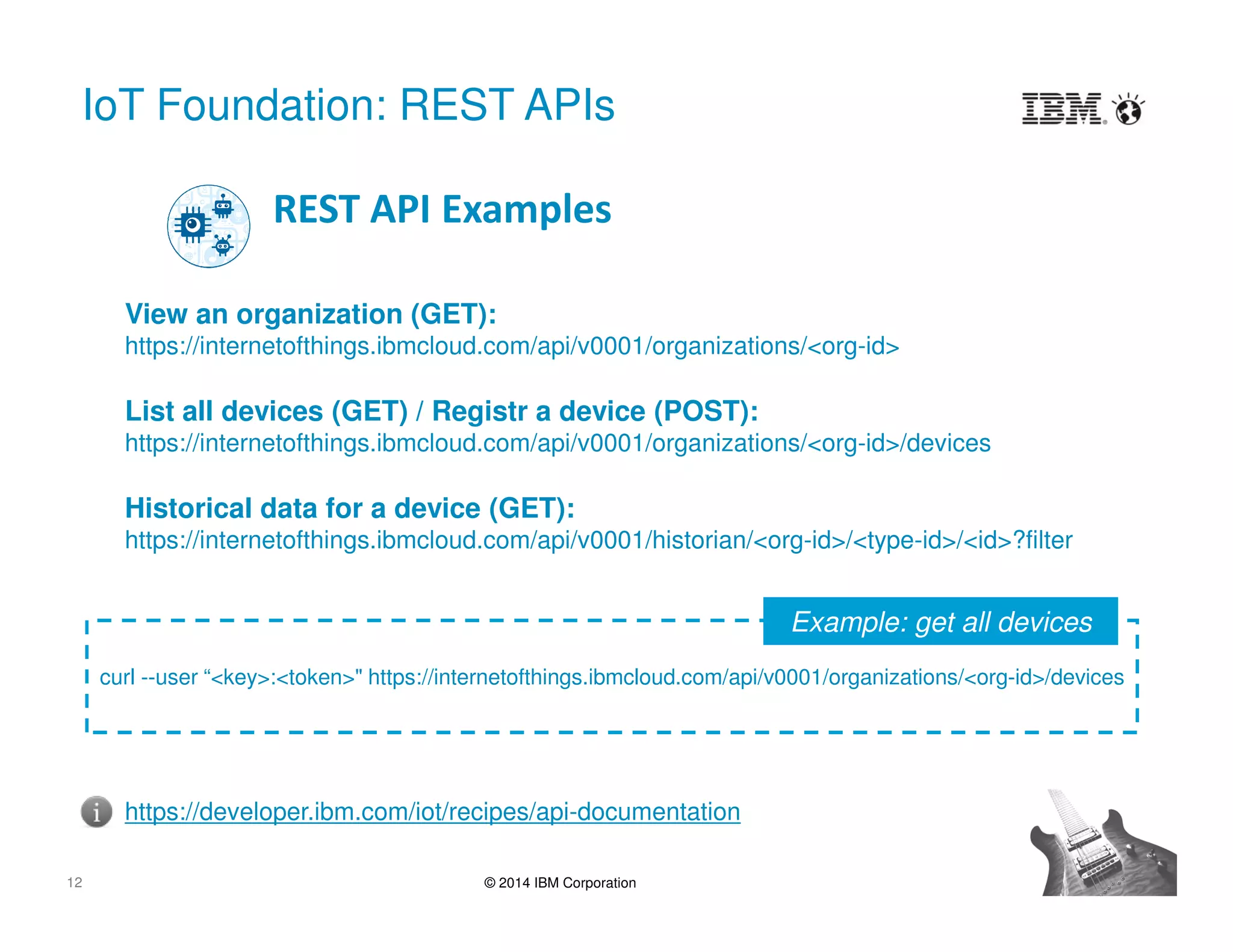 12 © 2014 IBM Corporation
IoT Foundation: REST APIs
View an organization (GET):
https://internetofthings.ibmcloud.com/api/v0001/organizations/<org-id>
List all devices (GET) / Registr a device (POST):
https://internetofthings.ibmcloud.com/api/v0001/organizations/<org-id>/devices
Historical data for a device (GET):
https://internetofthings.ibmcloud.com/api/v0001/historian/<org-id>/<type-id>/<id>?filter
REST API Examples
https://developer.ibm.com/iot/recipes/api-documentation
curl --user “<key>:<token>" https://internetofthings.ibmcloud.com/api/v0001/organizations/<org-id>/devices
Example: get all devices
 