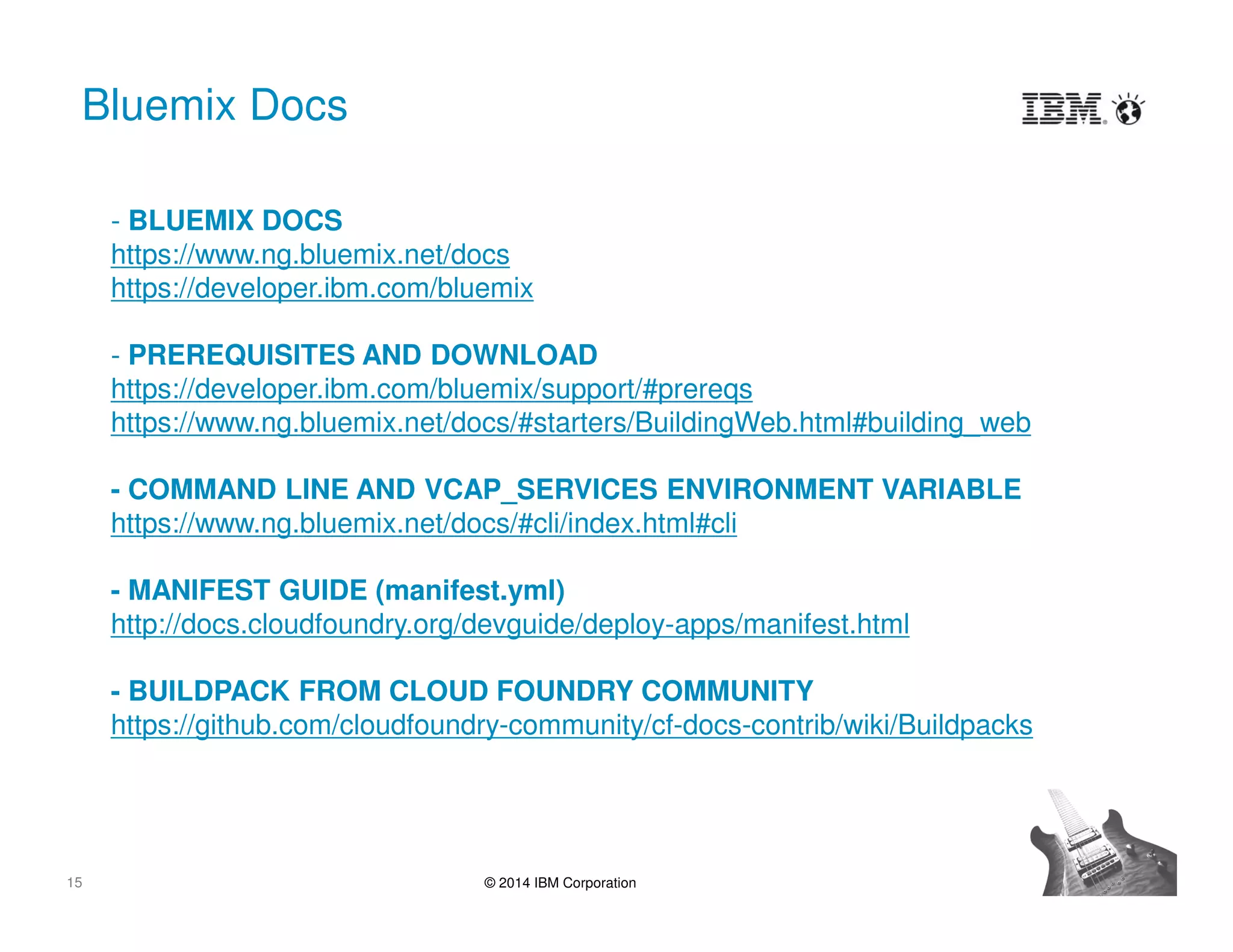 15 © 2014 IBM Corporation
Bluemix Docs
- BLUEMIX DOCS
https://www.ng.bluemix.net/docs
https://developer.ibm.com/bluemix
- PREREQUISITES AND DOWNLOAD
https://developer.ibm.com/bluemix/support/#prereqs
https://www.ng.bluemix.net/docs/#starters/BuildingWeb.html#building_web
- COMMAND LINE AND VCAP_SERVICES ENVIRONMENT VARIABLE
https://www.ng.bluemix.net/docs/#cli/index.html#cli
- MANIFEST GUIDE (manifest.yml)
http://docs.cloudfoundry.org/devguide/deploy-apps/manifest.html
- BUILDPACK FROM CLOUD FOUNDRY COMMUNITY
https://github.com/cloudfoundry-community/cf-docs-contrib/wiki/Buildpacks
 