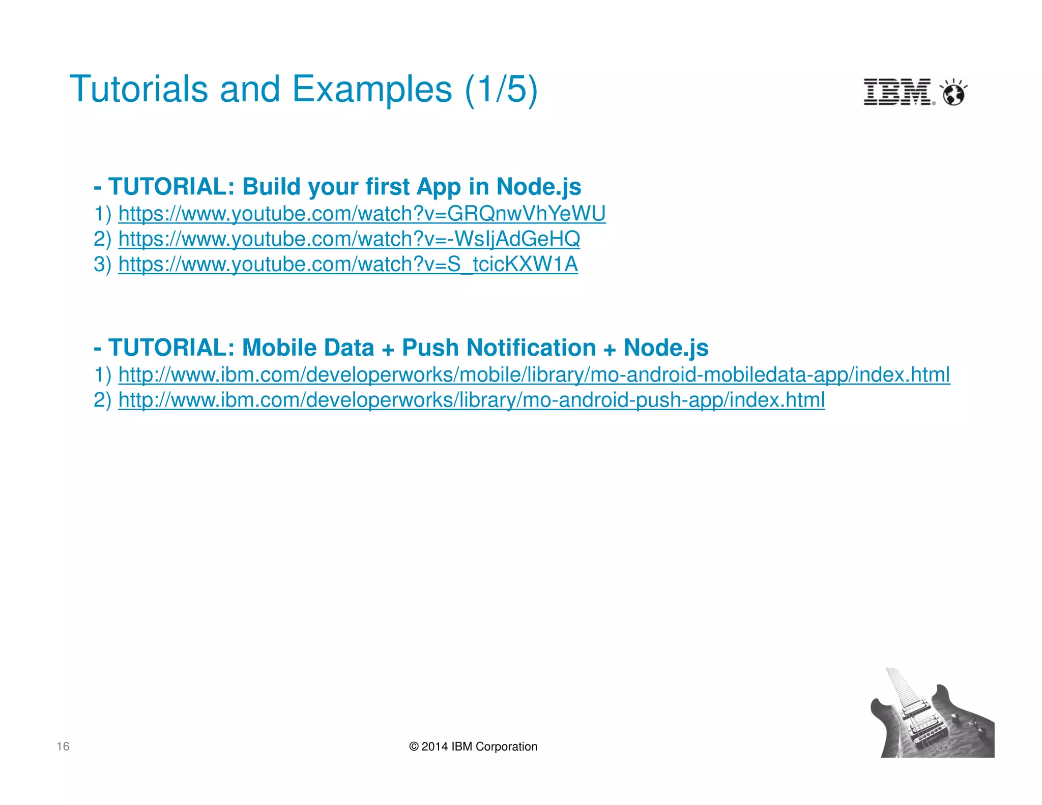 16 © 2014 IBM Corporation
Tutorials and Examples (1/5)
- TUTORIAL: Build your first App in Node.js
1) https://www.youtube.com/watch?v=GRQnwVhYeWU
2) https://www.youtube.com/watch?v=-WsIjAdGeHQ
3) https://www.youtube.com/watch?v=S_tcicKXW1A
- TUTORIAL: Mobile Data + Push Notification + Node.js
1) http://www.ibm.com/developerworks/mobile/library/mo-android-mobiledata-app/index.html
2) http://www.ibm.com/developerworks/library/mo-android-push-app/index.html
 