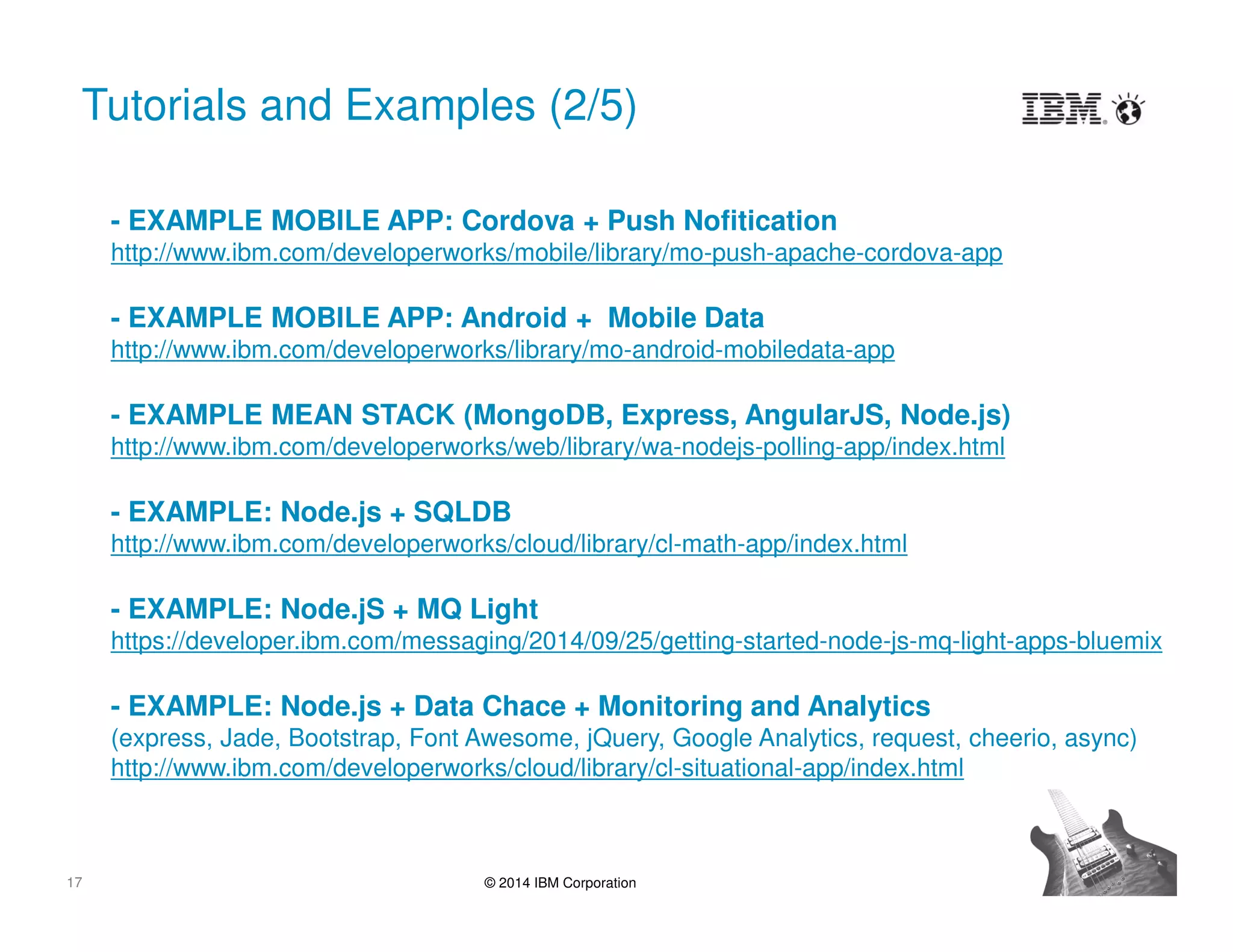 17 © 2014 IBM Corporation
Tutorials and Examples (2/5)
- EXAMPLE MOBILE APP: Cordova + Push Nofitication
http://www.ibm.com/developerworks/mobile/library/mo-push-apache-cordova-app
- EXAMPLE MEAN STACK (MongoDB, Express, AngularJS, Node.js)
http://www.ibm.com/developerworks/web/library/wa-nodejs-polling-app/index.html
- EXAMPLE: Node.js + SQLDB
http://www.ibm.com/developerworks/cloud/library/cl-math-app/index.html
- EXAMPLE: Node.jS + MQ Light
https://developer.ibm.com/messaging/2014/09/25/getting-started-node-js-mq-light-apps-bluemix
- EXAMPLE: Node.js + Data Chace + Monitoring and Analytics
(express, Jade, Bootstrap, Font Awesome, jQuery, Google Analytics, request, cheerio, async)
http://www.ibm.com/developerworks/cloud/library/cl-situational-app/index.html
 