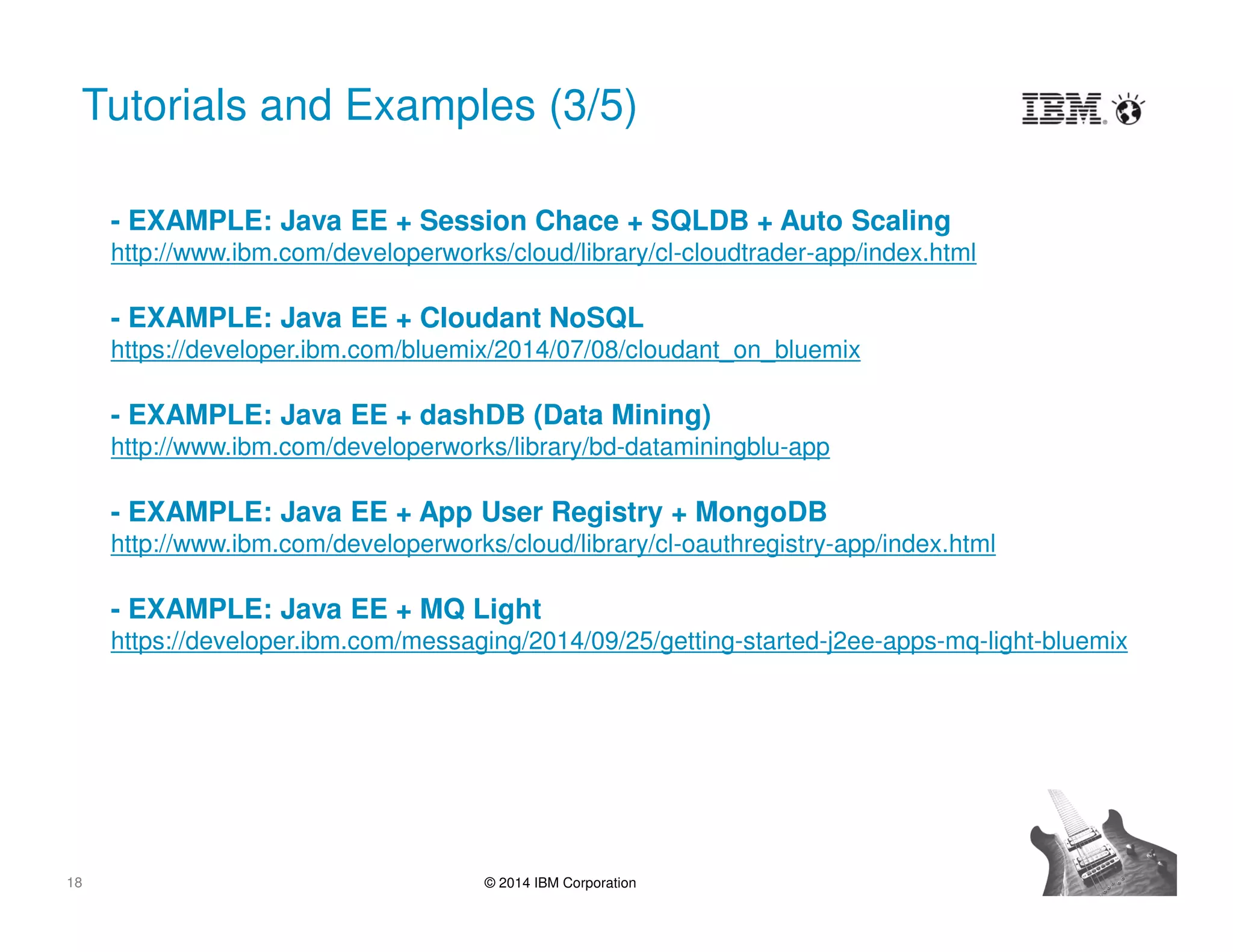 18 © 2014 IBM Corporation
Tutorials and Examples (3/5)
- EXAMPLE: Java EE + Session Chace + SQLDB + Auto Scaling
http://www.ibm.com/developerworks/cloud/library/cl-cloudtrader-app/index.html
- EXAMPLE: Java EE + Cloudant NoSQL
https://developer.ibm.com/bluemix/2014/07/08/cloudant_on_bluemix
- EXAMPLE: Java EE + dashDB (Data Mining)
http://www.ibm.com/developerworks/library/bd-dataminingblu-app
- EXAMPLE: Java EE + App User Registry + MongoDB
http://www.ibm.com/developerworks/cloud/library/cl-oauthregistry-app/index.html
- EXAMPLE: Java EE + MQ Light
https://developer.ibm.com/messaging/2014/09/25/getting-started-j2ee-apps-mq-light-bluemix
 