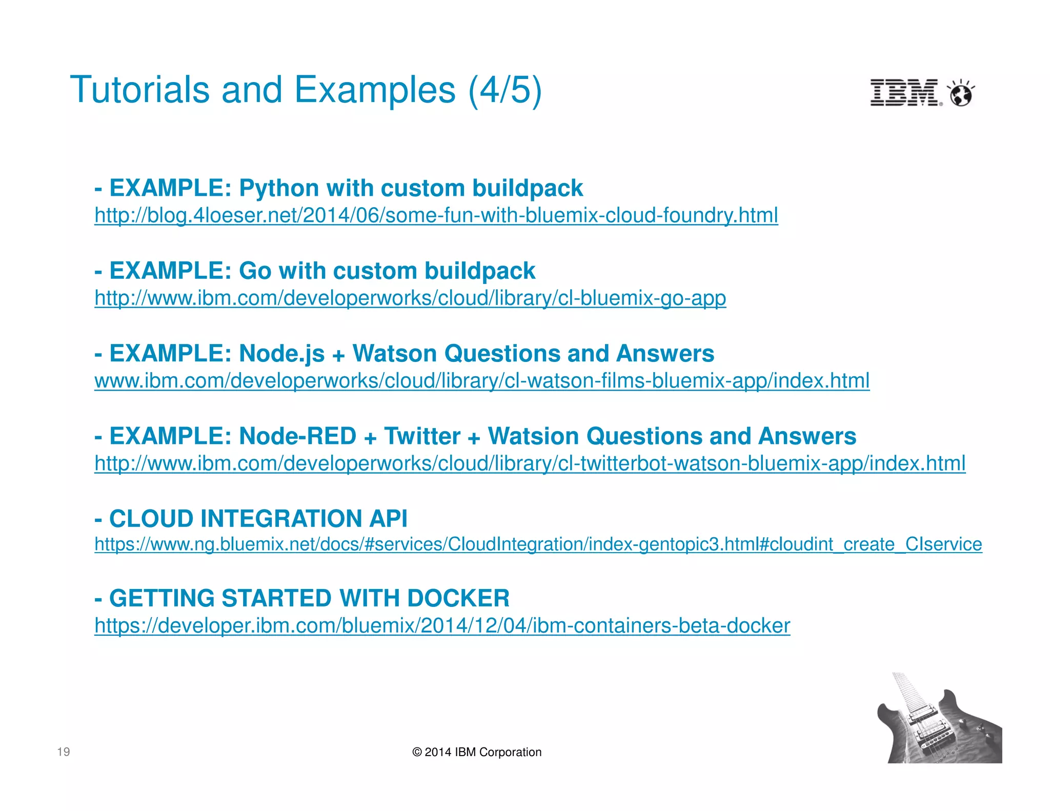 19 © 2014 IBM Corporation
Tutorials and Examples (4/5)
- EXAMPLE: Python with custom buildpack
http://blog.4loeser.net/2014/06/some-fun-with-bluemix-cloud-foundry.html
- EXAMPLE: Go with custom buildpack
http://www.ibm.com/developerworks/cloud/library/cl-bluemix-go-app
- EXAMPLE: Node.js + Watson Questions and Answers
www.ibm.com/developerworks/cloud/library/cl-watson-films-bluemix-app/index.html
- EXAMPLE: Node-RED + Twitter + Watsion Questions and Answers
http://www.ibm.com/developerworks/cloud/library/cl-twitterbot-watson-bluemix-app/index.html
- CLOUD INTEGRATION API
https://www.ng.bluemix.net/docs/#services/CloudIntegration/index-gentopic3.html#cloudint_create_CIservice
- GETTING STARTED WITH DOCKER
https://developer.ibm.com/bluemix/2014/12/04/ibm-containers-beta-docker
 