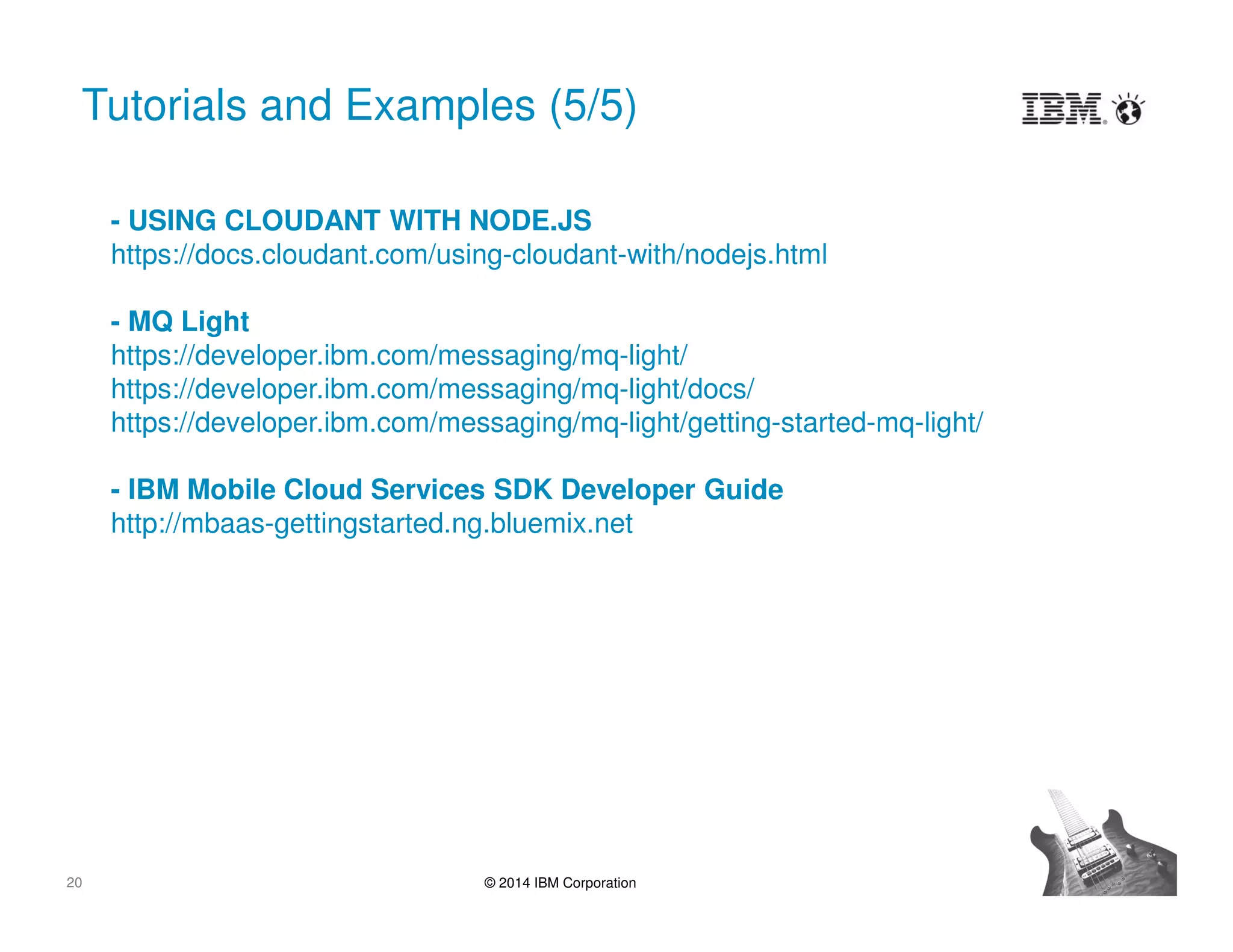 20 © 2014 IBM Corporation
Tutorials and Examples (5/5)
- USING CLOUDANT WITH NODE.JS
https://docs.cloudant.com/using-cloudant-with/nodejs.html
- MQ Light
https://developer.ibm.com/messaging/mq-light/
https://developer.ibm.com/messaging/mq-light/docs/
https://developer.ibm.com/messaging/mq-light/getting-started-mq-light/
- IBM Mobile Cloud Services SDK Developer Guide
http://mbaas-gettingstarted.ng.bluemix.net
 