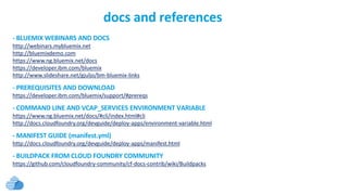 - BLUEMIX WEBINARS AND DOCS
http://webinars.mybluemix.net
http://bluemixdemo.com
https://www.ng.bluemix.net/docs
https://developer.ibm.com/bluemix
http://www.slideshare.net/gjuljo/bm-bluemix-links
- PREREQUISITES AND DOWNLOAD
https://developer.ibm.com/bluemix/support/#prereqs
- COMMAND LINE AND VCAP_SERVICES ENVIRONMENT VARIABLE
https://www.ng.bluemix.net/docs/#cli/index.html#cli
http://docs.cloudfoundry.org/devguide/deploy-apps/environment-variable.html
- MANIFEST GUIDE (manifest.yml)
http://docs.cloudfoundry.org/devguide/deploy-apps/manifest.html
- BUILDPACK FROM CLOUD FOUNDRY COMMUNITY
https://github.com/cloudfoundry-community/cf-docs-contrib/wiki/Buildpacks
docs and references
 