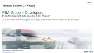 DGxPG
2016 Innovation Incentive program focus: Apps and services for Connected Cars & Well-Being
14/09/2016
PSA Group 4 Developers
In partnership with IBM Bluemix & IoT Watson
CSBU CONNECTED CAR & NEW MOBILITY
DATA BUSINESS DEVELOPMENT
Meet’up BlueMix CA Village
 