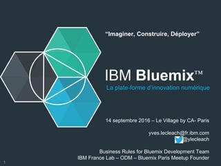 IBM Bluemix™
La plate-forme d’innovation numérique
14 septembre 2016 – Le Village by CA- Paris
yves.lecleach@fr.ibm.com
@ylecleach
Business Rules for Bluemix Development Team
IBM France Lab – ODM – Bluemix Paris Meetup Founder
“Imaginer, Construire, Déployer”
1
 