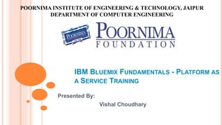 IBM BLUEMIX FUNDAMENTALS - PLATFORM AS
A SERVICE TRAINING
Presented By:
Vishal Choudhary
POORNIMA INSTITUTE OF ENGINEERING & TECHNOLOGY, JAIPUR
DEPARTMENT OF COMPUTER ENGINEERING
 