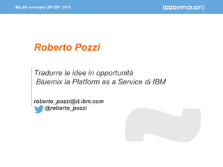 MILAN november 28th/29th, 2014 
Roberto Pozzi 
Tradurre le idee in opportunità 
Bluemix la Platform as a Service di IBM 
roberto_pozzi@it.ibm.com 
@roberto_pozzi 
 