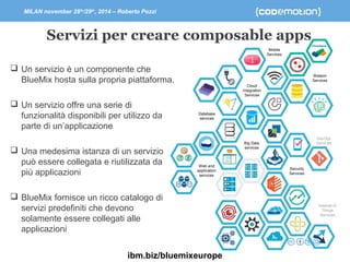 MILAN november 28th/29th, 2014 – Roberto Pozzi 
Servizi per creare composable apps 
Security 
Services 
Web and 
application 
services 
Cloud 
Integration 
Services 
Mobile 
Services 
Database 
services 
Big Data 
services 
Watson 
Services 
DevOps 
Services 
Internet of 
Things 
Services 
 Un servizio è un componente che 
BlueMix hosta sulla propria piattaforma. 
 Un servizio offre una serie di 
funzionalità disponibili per utilizzo da 
parte di un’applicazione 
 Una medesima istanza di un servizio 
può essere collegata e riutilizzata da 
più applicazioni 
 BlueMix fornisce un ricco catalogo di 
servizi predefiniti che devono 
solamente essere collegati alle 
applicazioni 
ibm.biz/bluemixeurope 
 