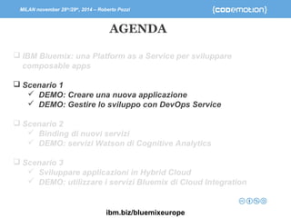 MILAN november 28th/29th, 2014 – Roberto Pozzi 
AGENDA 
 IBM Bluemix: una Platform as a Service per sviluppare 
composable apps 
 Scenario 1 
 DEMO: Creare una nuova applicazione 
 DEMO: Gestire lo sviluppo con DevOps Service 
 Scenario 2 
 Binding di nuovi servizi 
 DEMO: servizi Watson di Cognitive Analytics 
 Scenario 3 
 Sviluppare applicazioni in Hybrid Cloud 
 DEMO: utilizzare i servizi Bluemix di Cloud Integration 
ibm.biz/bluemixeurope 
 