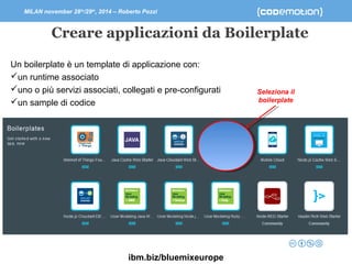MILAN november 28th/29th, 2014 – Roberto Pozzi 
Creare applicazioni da Boilerplate 
Un boilerplate è un template di applicazione con: 
un runtime associato 
uno o più servizi associati, collegati e pre-configurati 
un sample di codice 
ibm.biz/bluemixeurope 
Seleziona il 
boilerplate 
 
