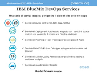 MILAN november 28th/29th, 2014 – Roberto Pozzi 
IBM BlueMix DevOps Services 
Una serie di servizi integrati per gestire il ciclo di vita dello sviluppo 
 Servizi di Source control: Git, IBM Jazz, GitHub 
 Servizio di Deployment Automation, integrato con i servizi di source 
control, che consente di creare una Pipeline di rilascio 
 Servizio di Planning e Task Tracking per gestire progetti Agile 
 Servizio Web IDE (Eclipse Orion) per sviluppare direttamente nel 
browser 
 Servizio di Mobile Quality Assurance per gestire beta testing e 
sentiment analysis 
 Servizio di monitoraggio integrato 
ibm.biz/bluemixeurope 
 