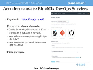 MILAN november 28th/29th, 2014 – Roberto Pozzi 
Accedere e usare BlueMix DevOps Services 
• Registrati su https://hub.jazz.net/ 
• Rispondi ad alcune domande 
–Quale SCM (Git, GitHub, Jazz SCM)? 
– Il progetto è pubblico o privato? 
– Vuoi adottare un approccio agile, tipo 
SCRUM? 
– Vuoi deployare automaticamente su 
IBM BlueMix? 
• Inizia a lavorare 
ibm.biz/bluemixeurope 
 