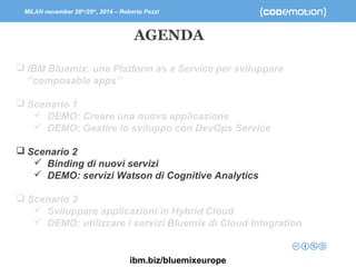 MILAN november 28th/29th, 2014 – Roberto Pozzi 
AGENDA 
 IBM Bluemix: una Platform as a Service per sviluppare 
‘’composable apps’’ 
 Scenario 1 
 DEMO: Creare una nuova applicazione 
 DEMO: Gestire lo sviluppo con DevOps Service 
 Scenario 2 
 Binding di nuovi servizi 
 DEMO: servizi Watson di Cognitive Analytics 
 Scenario 3 
 Sviluppare applicazioni in Hybrid Cloud 
 DEMO: utilizzare i servizi Bluemix di Cloud Integration 
ibm.biz/bluemixeurope 
 