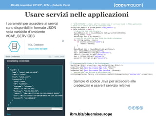 MILAN november 28th/29th, 2014 – Roberto Pozzi 
Usare servizi nelle applicazioni 
I parametri per accedere ai servizi 
sono disponibili in formato JSON 
nella variabile d’ambiente 
VCAP_SERVICES 
Sample di codice Java per accedere alle 
credenziali e usare il servizio relativo 
ibm.biz/bluemixeurope 
 