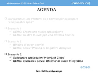 MILAN november 28th/29th, 2014 – Roberto Pozzi 
AGENDA 
 IBM Bluemix: una Platform as a Service per sviluppare 
‘’composable apps’’ 
 Scenario 1 
 DEMO: Creare una nuova applicazione 
 DEMO: Gestire lo sviluppo con DevOps Service 
 Scenario 2 
 Binding di nuovi servizi 
 DEMO: servizi Watson di Cognitive Analytics 
 Scenario 3 
 Sviluppare applicazioni in Hybrid Cloud 
 DEMO: utilizzare i servizi Bluemix di Cloud Integration 
ibm.biz/bluemixeurope 
 