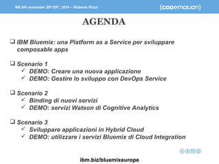 MILAN november 28th/29th, 2014 – Roberto Pozzi 
AGENDA 
 IBM Bluemix: una Platform as a Service per sviluppare 
composable apps 
 Scenario 1 
 DEMO: Creare una nuova applicazione 
 DEMO: Gestire lo sviluppo con DevOps Service 
 Scenario 2 
 Binding di nuovi servizi 
 DEMO: servizi Watson di Cognitive Analytics 
 Scenario 3 
 Sviluppare applicazioni in Hybrid Cloud 
 DEMO: utilizzare i servizi Bluemix di Cloud Integration 
ibm.biz/bluemixeurope 
 