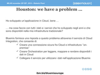 MILAN november 28th/29th, 2014 – Roberto Pozzi 
Houston: we have a problem … 
Ho sviluppato un’applicazione in Cloud, bene … 
… ma cosa faccio con tutti i dati e i servizi che ho sviluppato negli anni e che 
sono disponibili nella mia infrastruttura tradizionale? 
Bluemix fornisce una risposta a questo problema attraverso il servizio di Cloud 
Integration, che consente di: 
 Creare una connessione sicura fra Cloud e infrastruttura ‘’on-premise’’ 
 Creare Orchestration per leggere, mappare e rendere disponibili i 
dati in Cloud 
 Collegare il servizio per utilizzare i dati nell’applicazione Bluemix 
ibm.biz/bluemixeurope 
 