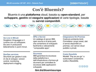 MILAN november 28th/29th, 2014 – Roberto Pozzi 
Cos’è Bluemix? 
Bluemix è una piattaforma cloud, basata su open-standard, per 
sviluppare, gestire ed eseguire applicazioni di varie tipologie, basate 
su servizi componibili. 
Go Live in Minuti 
Scegliere il linguaggio e il 
runtime con cui sviluppare. 
Da zero in produzione 
letteralmente in pochi minuti. 
DevOps services 
Strumenti per gestire il ciclo 
di vita di sviluppo: version 
control, monitoring, 
deployment e logging. 
APIs e Servizi 
Un catalogo di servizi IBM, 
open source e di terze parti, 
che consentono di sviluppare 
facilmente e velocemente 
‘’composable apps’’. 
Integrazione On-Premise 
Costruire ambiente ibridi. 
Connettere i propri asset, dati 
e servizi disponibili on-premise, 
con servizi cloud 
pubblici o privati. 
Costo flessibile 
Modelli ‘’Pay as you go‘’ e 
subscription consentono 
scelta e flessibilità. 
Sicurezza 
IBM garantisce la sicurezza 
della piattaforma e 
dell’infrastruttura e fornisce gli 
strumenti per controllare la 
sicurezza delle applicazioni 
sviluppate. 
ibm.biz/bluemixeurope 
 