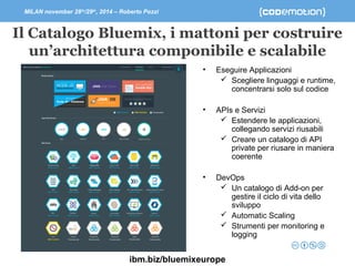 MILAN november 28th/29th, 2014 – Roberto Pozzi 
Il Catalogo Bluemix, i mattoni per costruire 
un’architettura componibile e scalabile 
• Eseguire Applicazioni 
 Scegliere linguaggi e runtime, 
concentrarsi solo sul codice 
• APIs e Servizi 
 Estendere le applicazioni, 
collegando servizi riusabili 
 Creare un catalogo di API 
private per riusare in maniera 
coerente 
• DevOps 
 Un catalogo di Add-on per 
gestire il ciclo di vita dello 
sviluppo 
 Automatic Scaling 
 Strumenti per monitoring e 
logging 
ibm.biz/bluemixeurope 
 