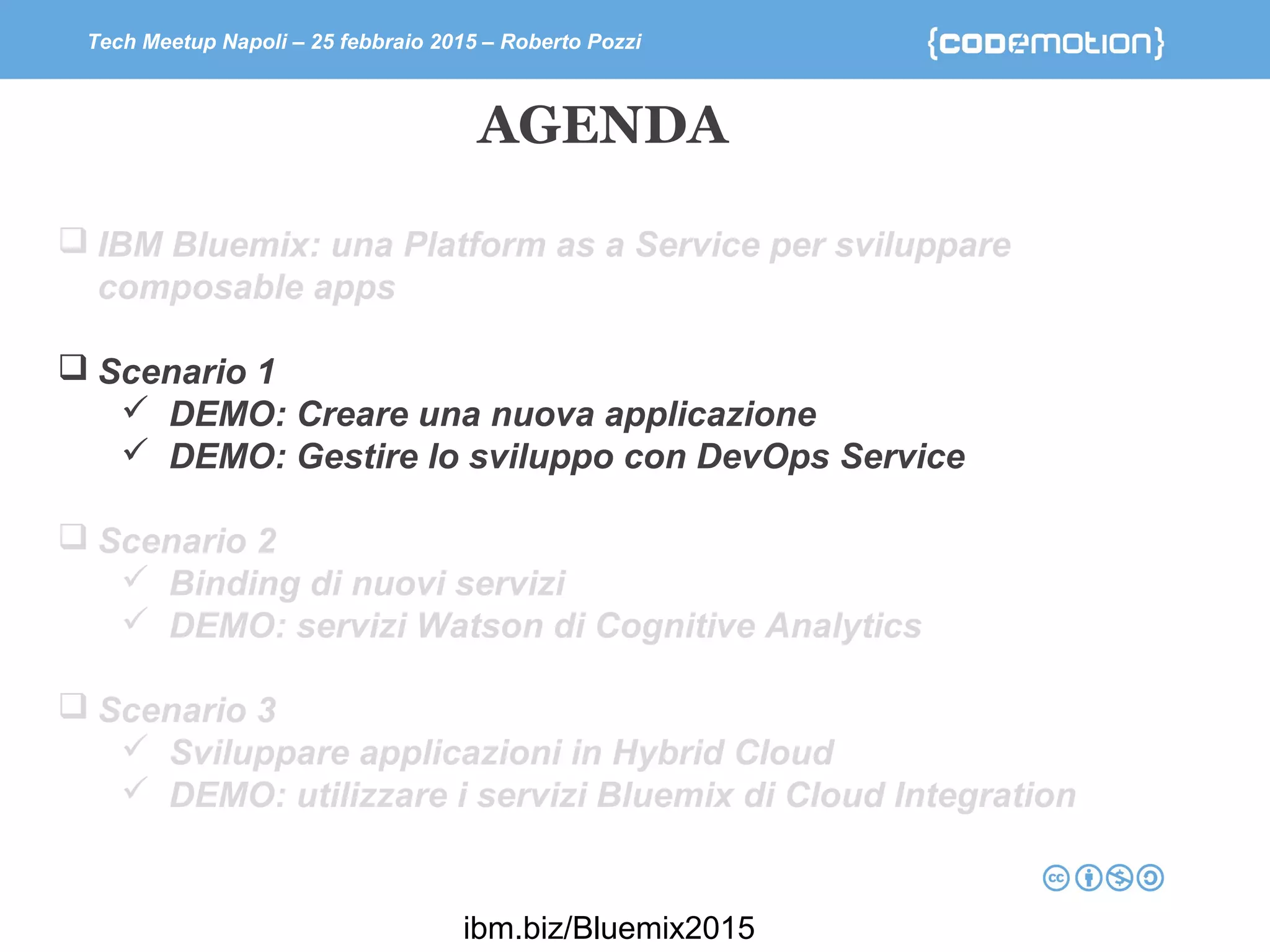 Tech Meetup Napoli – 25 febbraio 2015 – Roberto Pozzi
 IBM Bluemix: una Platform as a Service per sviluppare
composable apps
 Scenario 1
 DEMO: Creare una nuova applicazione
 DEMO: Gestire lo sviluppo con DevOps Service
 Scenario 2
 Binding di nuovi servizi
 DEMO: servizi Watson di Cognitive Analytics
 Scenario 3
 Sviluppare applicazioni in Hybrid Cloud
 DEMO: utilizzare i servizi Bluemix di Cloud Integration
AGENDA
ibm.biz/Bluemix2015
 