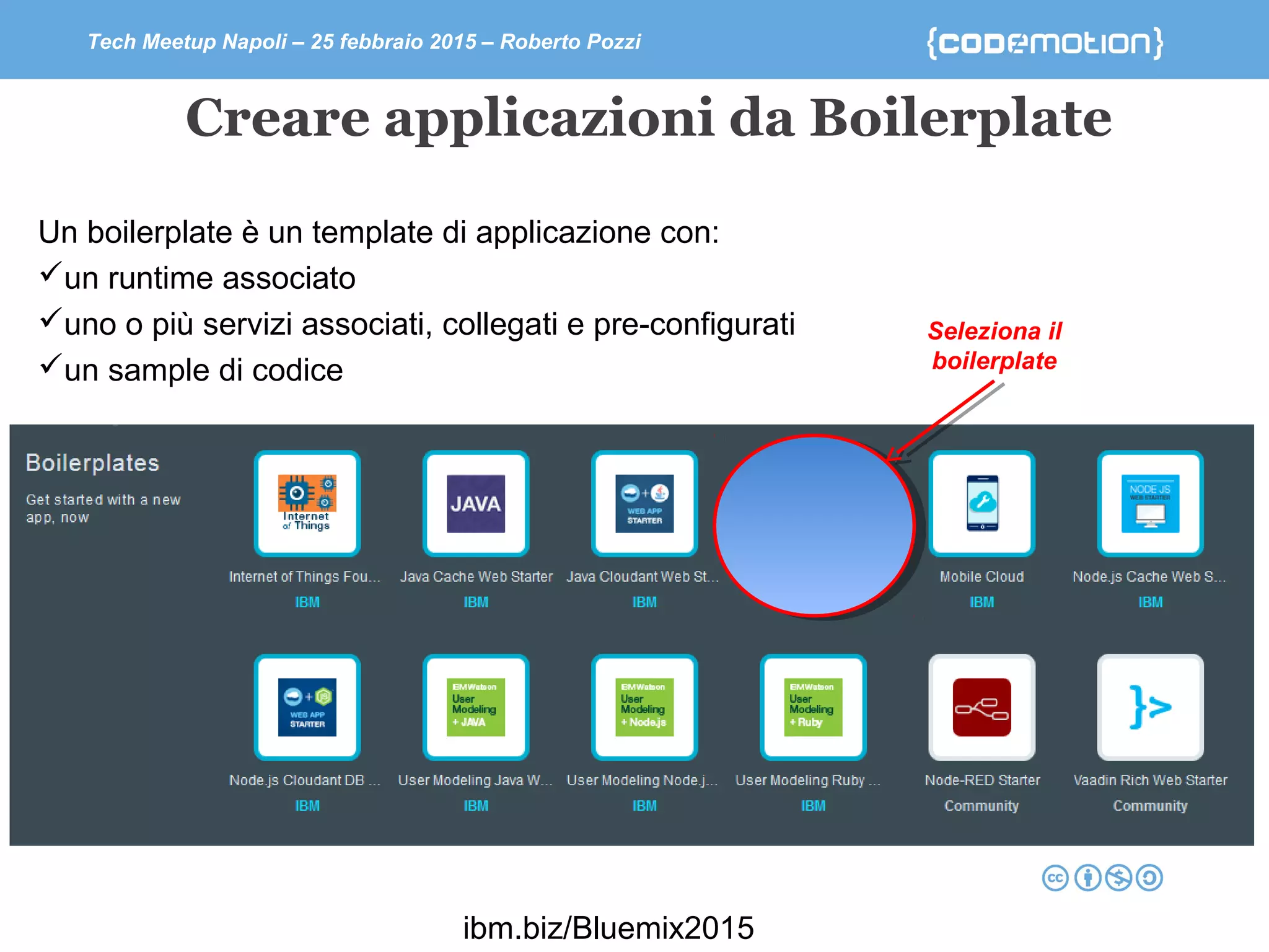 Tech Meetup Napoli – 25 febbraio 2015 – Roberto Pozzi
Creare applicazioni da Boilerplate
Un boilerplate è un template di applicazione con:
un runtime associato
uno o più servizi associati, collegati e pre-configurati
un sample di codice
Seleziona il
boilerplate
ibm.biz/Bluemix2015
 