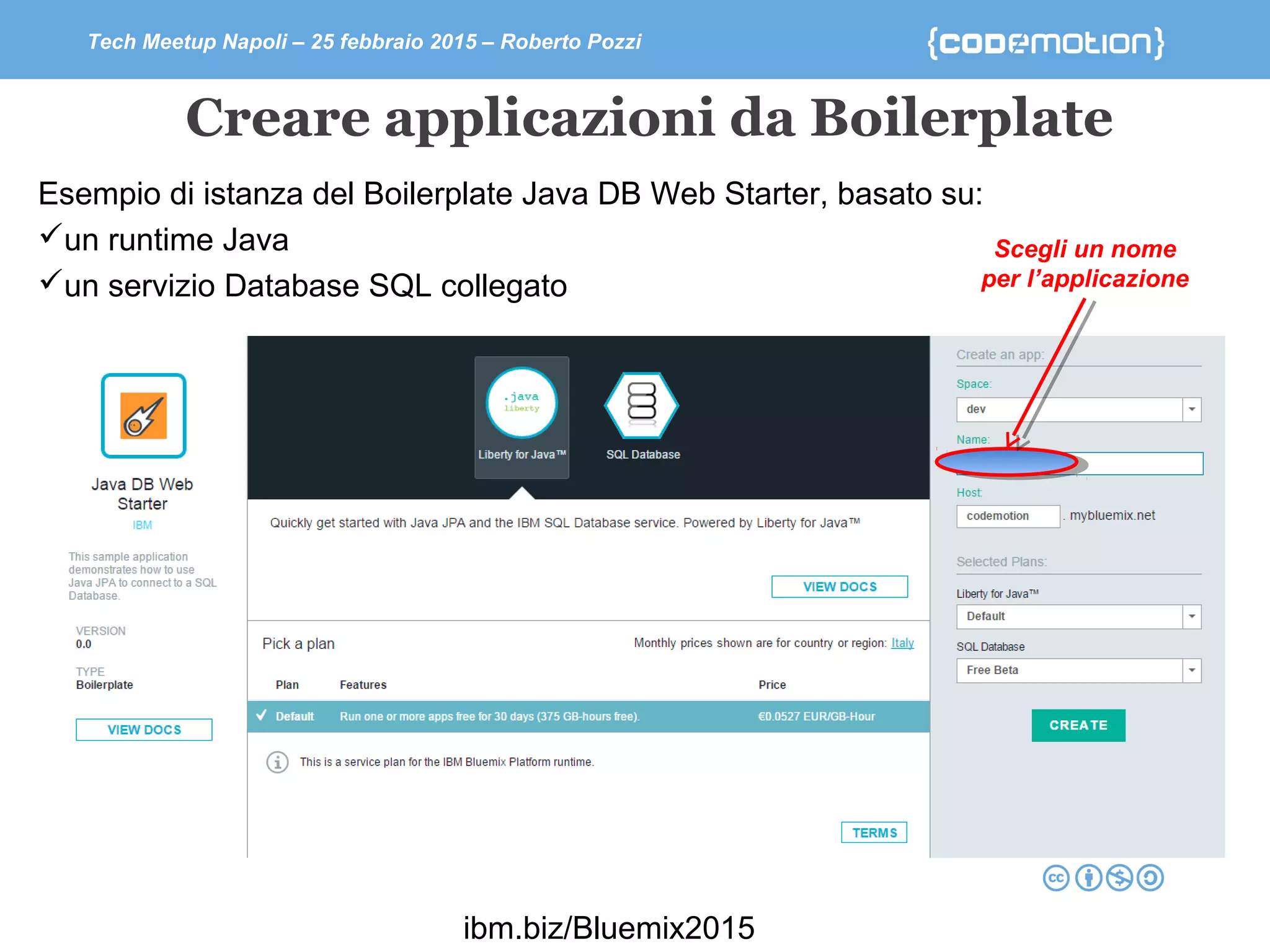 Tech Meetup Napoli – 25 febbraio 2015 – Roberto Pozzi
Creare applicazioni da Boilerplate
Esempio di istanza del Boilerplate Java DB Web Starter, basato su:
un runtime Java
un servizio Database SQL collegato
Scegli un nome
per l’applicazione
ibm.biz/Bluemix2015
 