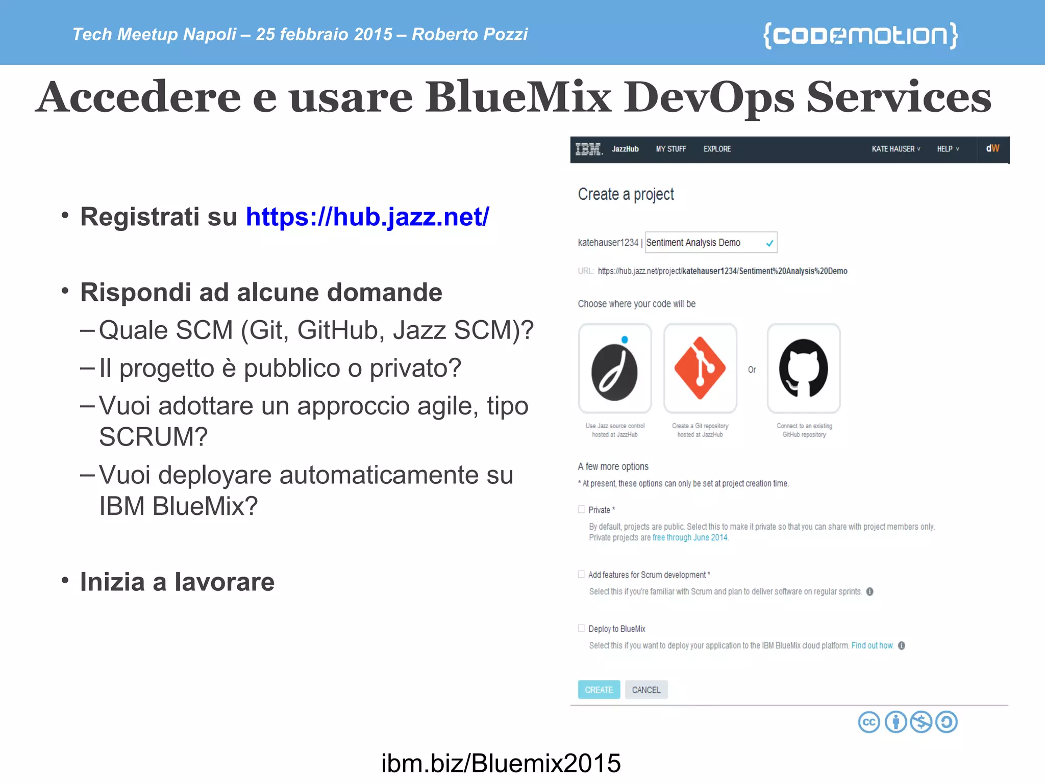 Tech Meetup Napoli – 25 febbraio 2015 – Roberto Pozzi
Accedere e usare BlueMix DevOps Services
• Registrati su https://hub.jazz.net/
• Rispondi ad alcune domande
–Quale SCM (Git, GitHub, Jazz SCM)?
–Il progetto è pubblico o privato?
–Vuoi adottare un approccio agile, tipo
SCRUM?
–Vuoi deployare automaticamente su
IBM BlueMix?
• Inizia a lavorare
ibm.biz/Bluemix2015
 